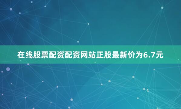 在线股票配资配资网站正股最新价为6.7元
