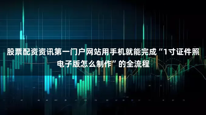 股票配资资讯第一门户网站用手机就能完成“1寸证件照电子版怎么制作”的全流程