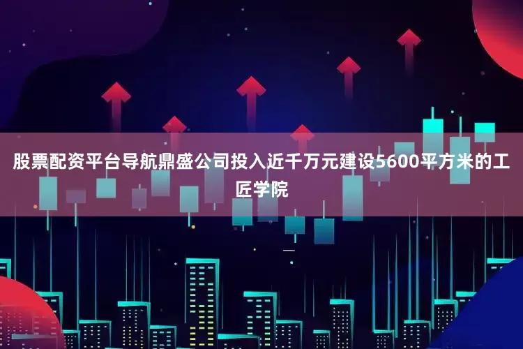 股票配资平台导航鼎盛公司投入近千万元建设5600平方米的工匠学院