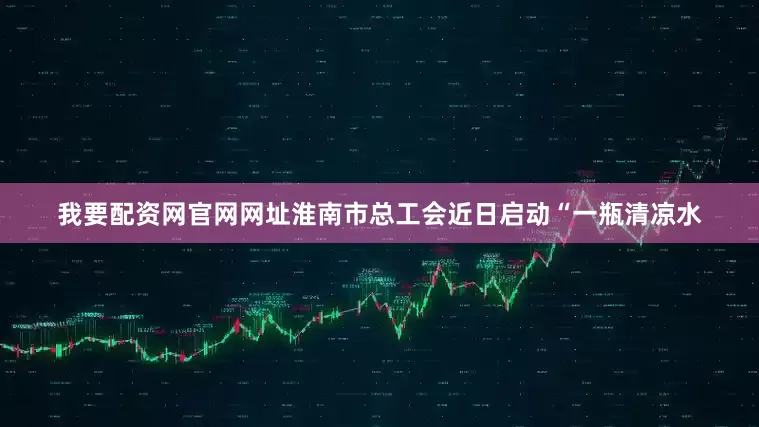 我要配资网官网网址淮南市总工会近日启动“一瓶清凉水