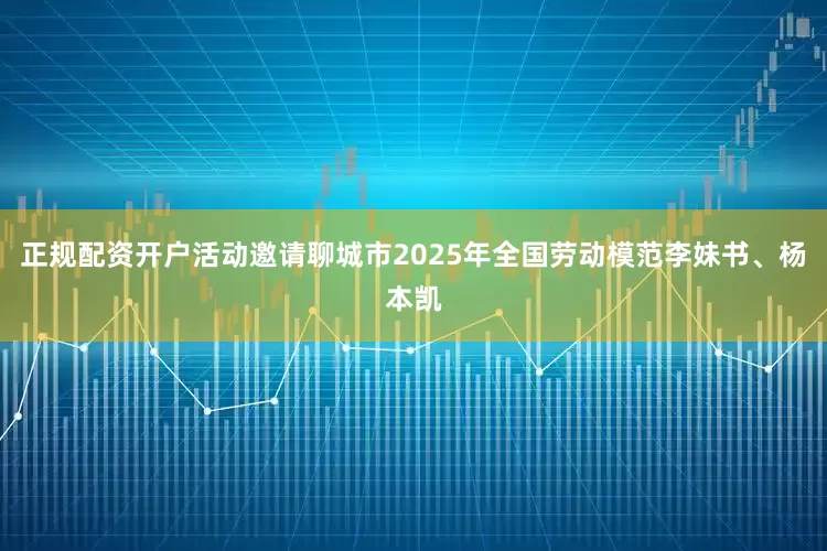 正规配资开户活动邀请聊城市2025年全国劳动模范李妹书、杨本凯