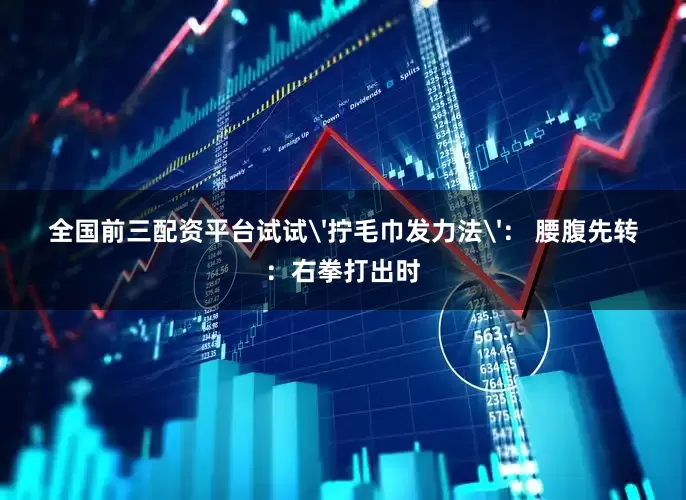 全国前三配资平台试试'拧毛巾发力法'： 腰腹先转：右拳打出时