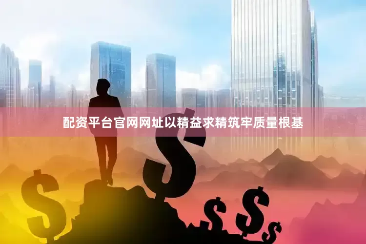 配资平台官网网址以精益求精筑牢质量根基