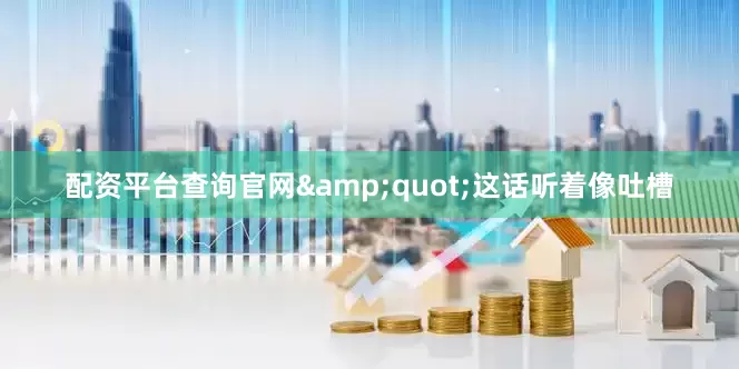 配资平台查询官网&quot;这话听着像吐槽