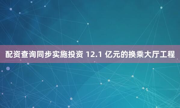 配资查询同步实施投资 12.1 亿元的换乘大厅工程