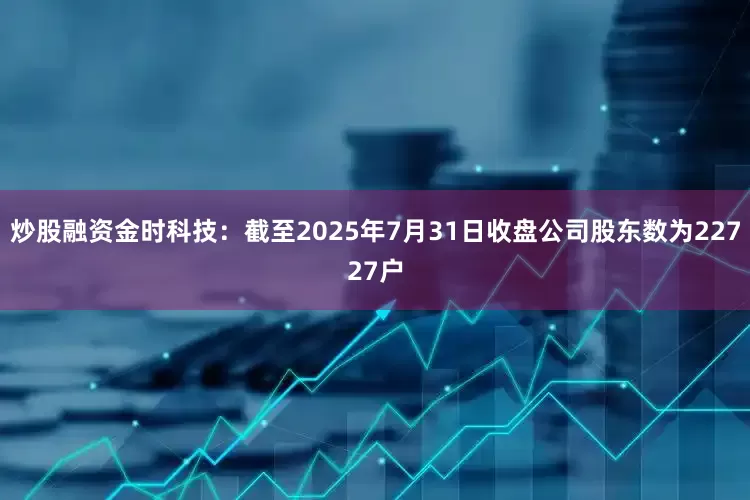 炒股融资金时科技：截至2025年7月31日收盘公司股东数为22727户