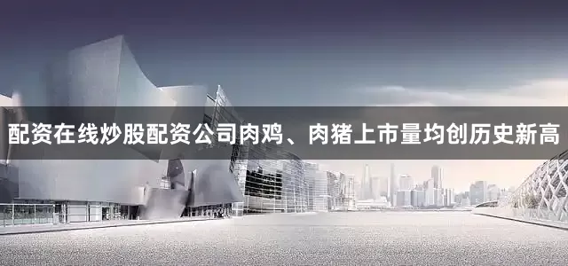 配资在线炒股配资公司肉鸡、肉猪上市量均创历史新高