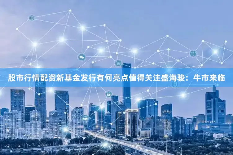 股市行情配资新基金发行有何亮点值得关注盛海骏：牛市来临